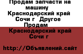Продам запчасти на машину  - Краснодарский край, Сочи г. Другое » Продам   . Краснодарский край,Сочи г.